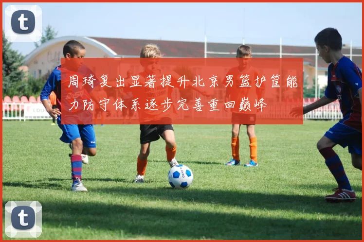 周琦复出显著提升北京男篮护筐能力防守体系逐步完善重回巅峰