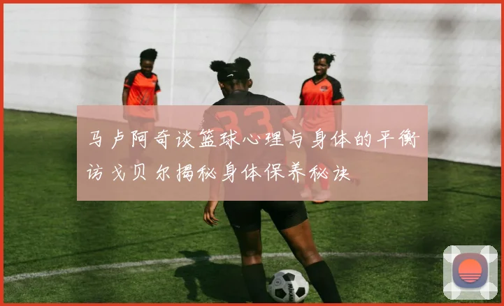 马卢阿奇谈篮球心理与身体的平衡访戈贝尔揭秘身体保养秘诀